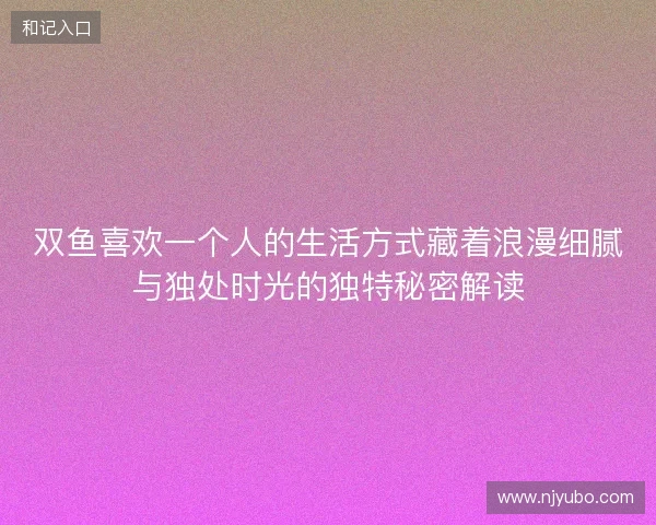 双鱼喜欢一个人的生活方式藏着浪漫细腻与独处时光的独特秘密解读