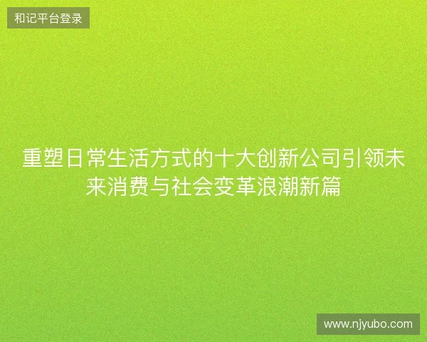 重塑日常生活方式的十大创新公司引领未来消费与社会变革浪潮新篇